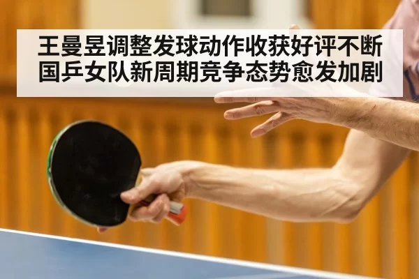 王曼昱调整发球动作收获好评不断国乒女队新周期竞争态势愈发加剧