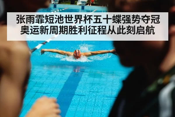 张雨霏短池世界杯五十蝶强势夺冠 奥运新周期胜利征程从此刻启航