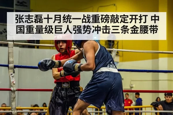 张志磊十月统一战重磅敲定开打 中国重量级巨人强势冲击三条金腰带