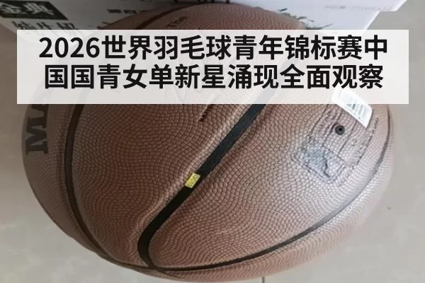 2026世界羽毛球青年锦标赛中国国青女单新星涌现全面观察